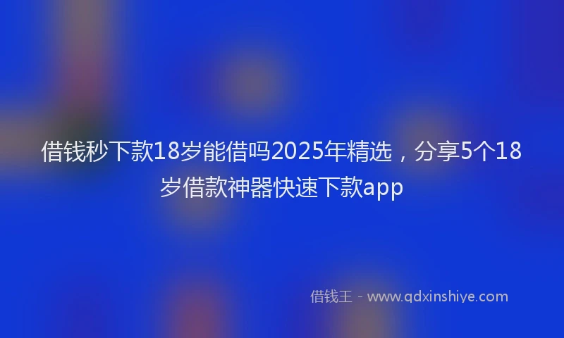 借钱秒下款18岁能借吗2025年精选，分享5个18岁借款神器快速下款app