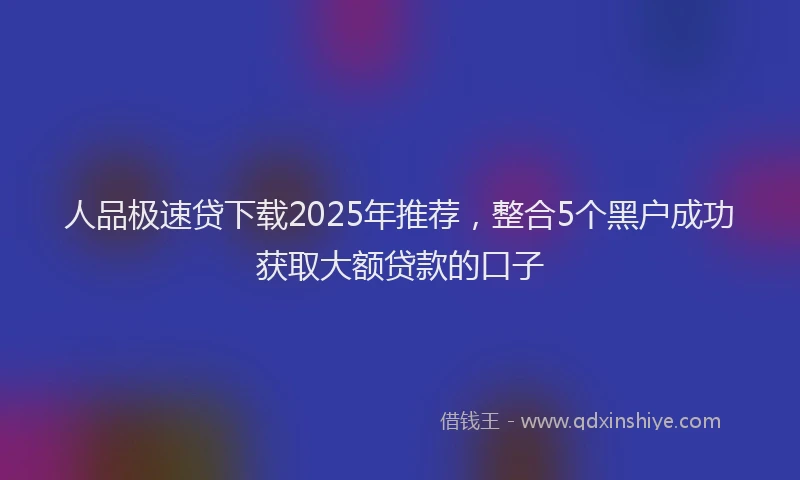 人品极速贷下载2025年推荐，整合5个黑户成功获取大额贷款的口子