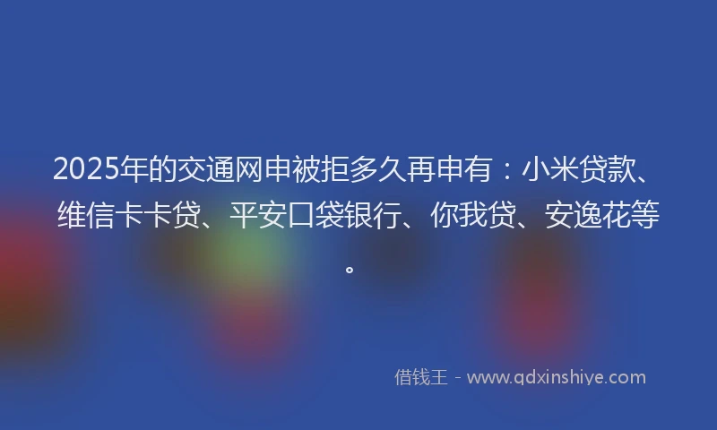 2025年的交通网申被拒多久再申有：小米贷款、维信卡卡贷、平安口袋银行、你我贷、安逸花等。