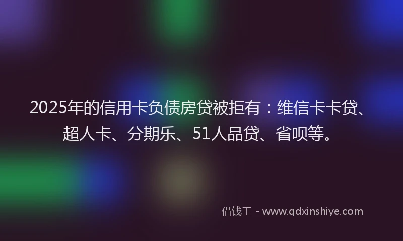 2025年的信用卡负债房贷被拒有：维信卡卡贷、超人卡、分期乐、51人品贷、省呗等。