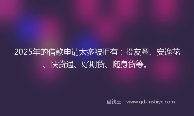 2025年的借款申请太多被拒有：投友圈、安逸花、快贷通、好期贷、随身贷等。