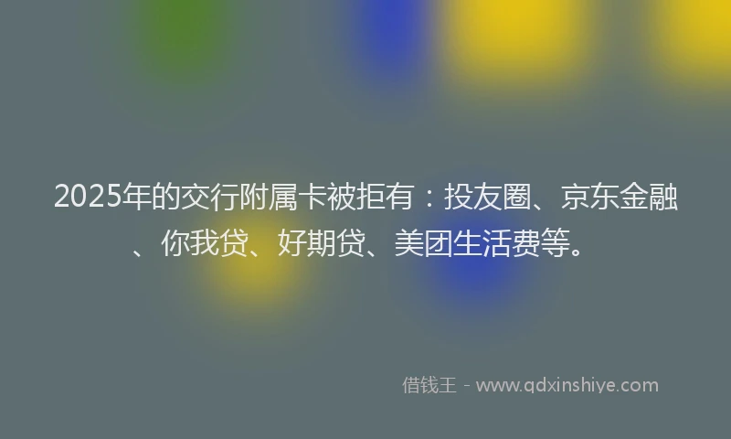 2025年的交行附属卡被拒有：投友圈、京东金融、你我贷、好期贷、美团生活费等。
