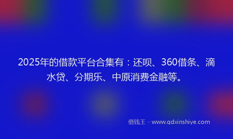 2025年的借款平台合集有：还呗、360借条、滴水贷、分期乐、中原消费金融等。
