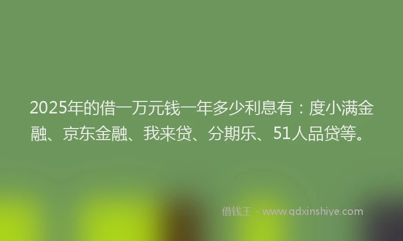 2025年的借一万元钱一年多少利息有：度小满金融、京东金融、我来贷、分期乐、51人品贷等。