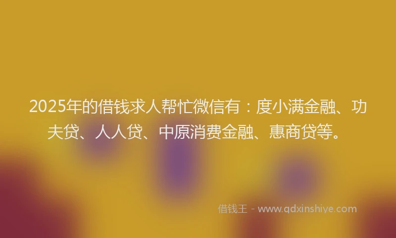 2025年的借钱求人帮忙微信有：度小满金融、功夫贷、人人贷、中原消费金融、惠商贷等。