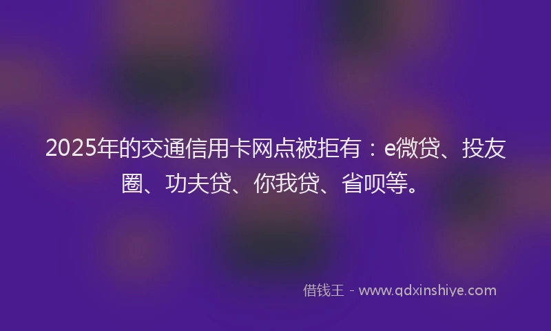 2025年的交通信用卡网点被拒有：e微贷、投友圈、功夫贷、你我贷、省呗等。