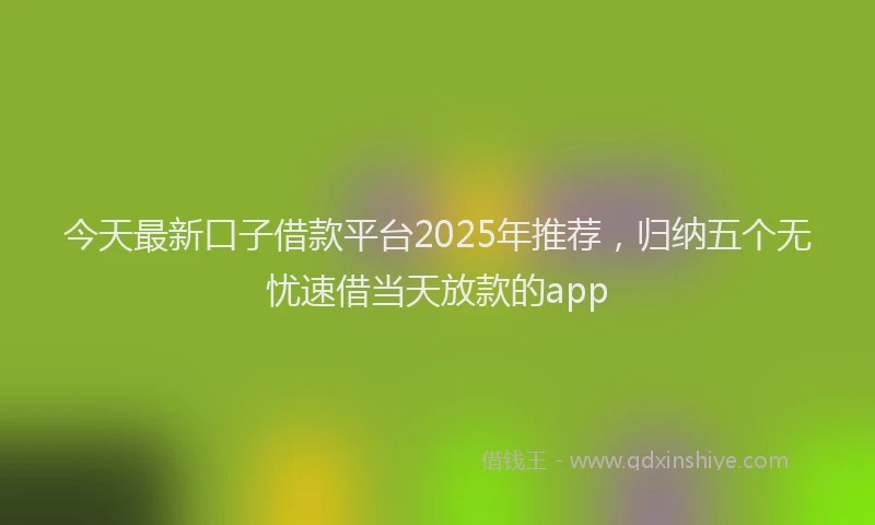 今天最新口子借款平台2025年推荐，归纳五个无忧速借当天放款的app