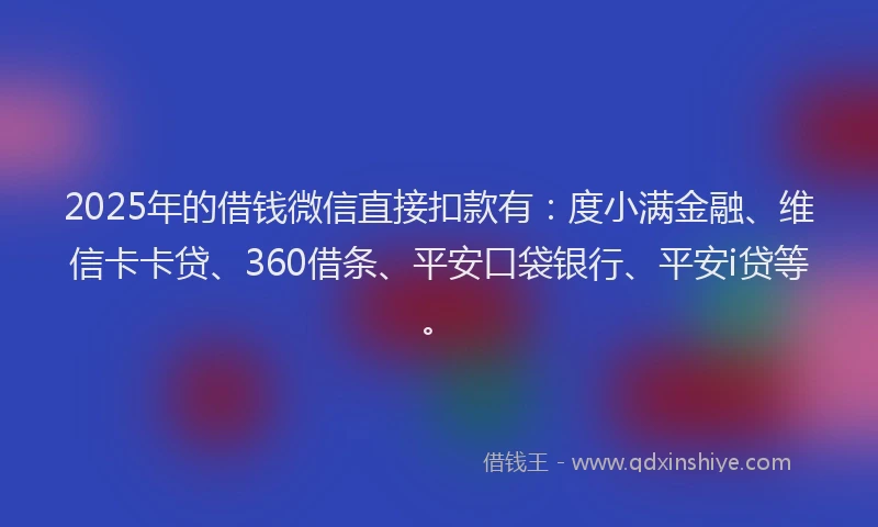 2025年的借钱微信直接扣款有：度小满金融、维信卡卡贷、360借条、平安口袋银行、平安i贷等。