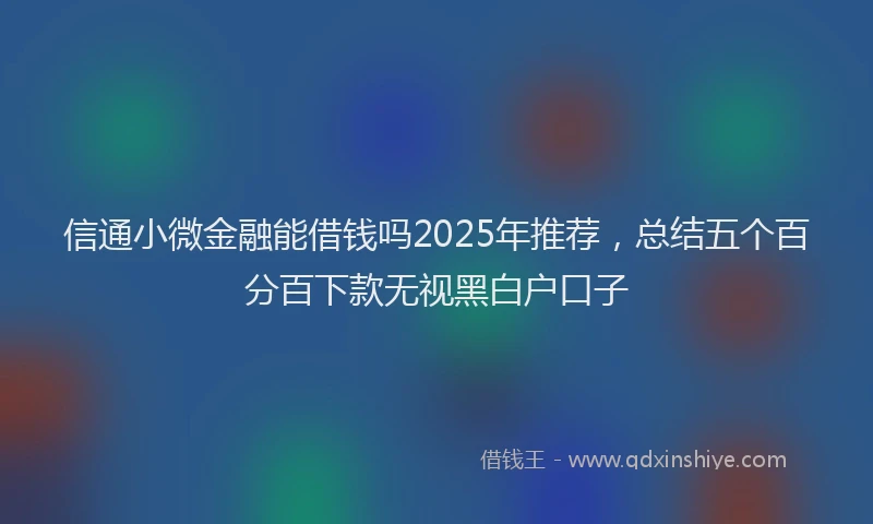 信通小微金融能借钱吗2025年推荐，总结五个百分百下款无视黑白户口子