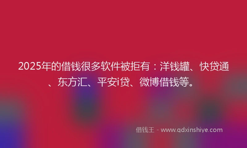 2025年的借钱很多软件被拒有：洋钱罐、快贷通、东方汇、平安i贷、微博借钱等。
