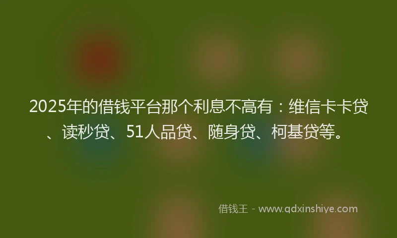 2025年的借钱平台那个利息不高有：维信卡卡贷、读秒贷、51人品贷、随身贷、柯基贷等。