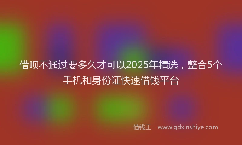 借呗不通过要多久才可以2025年精选，整合5个手机和身份证快速借钱平台