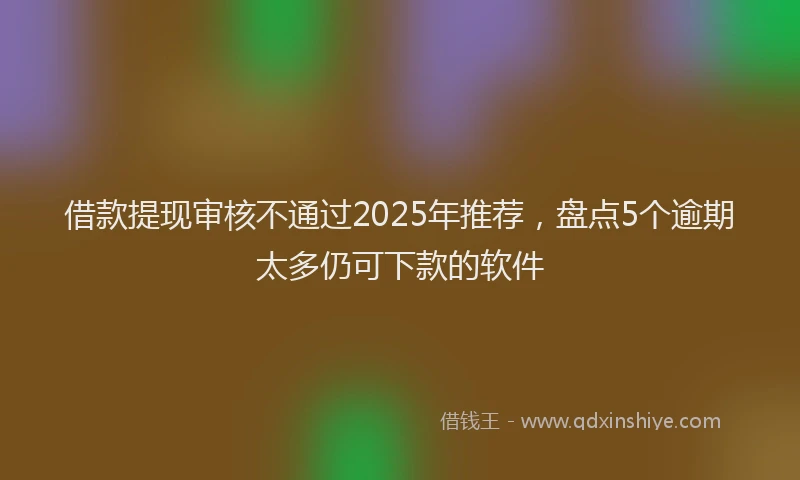 借款提现审核不通过2025年推荐，盘点5个逾期太多仍可下款的软件