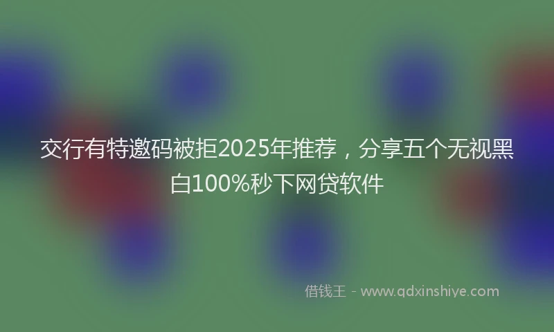 交行有特邀码被拒2025年推荐，分享五个无视黑白100%秒下网贷软件