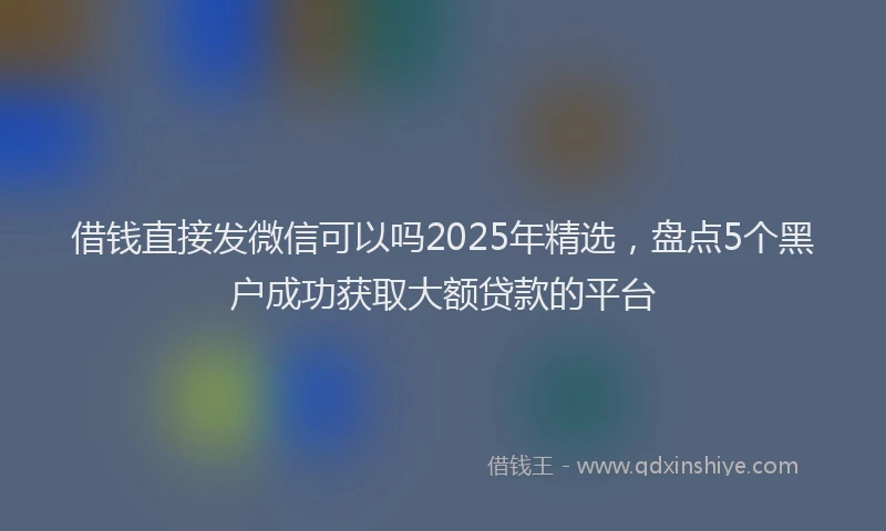 借钱直接发微信可以吗2025年精选，盘点5个黑户成功获取大额贷款的平台