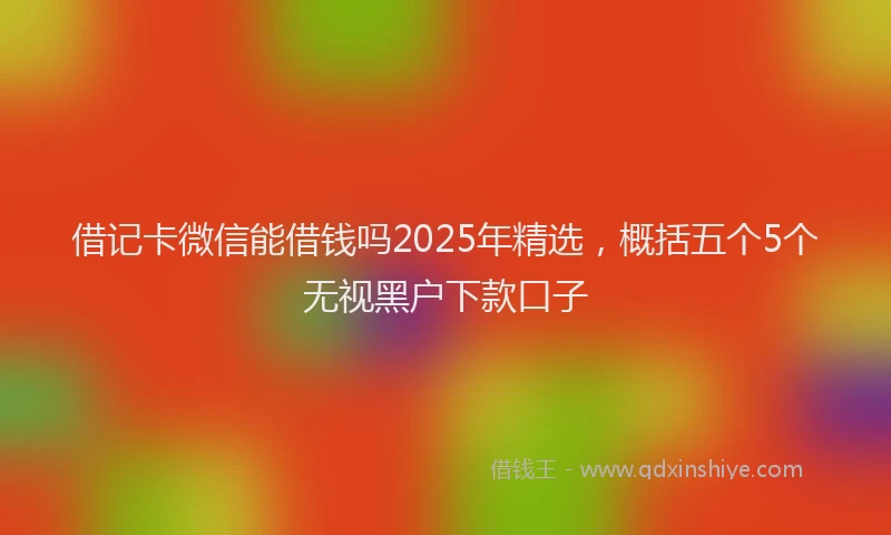 借记卡微信能借钱吗2025年精选，概括五个5个无视黑户下款口子