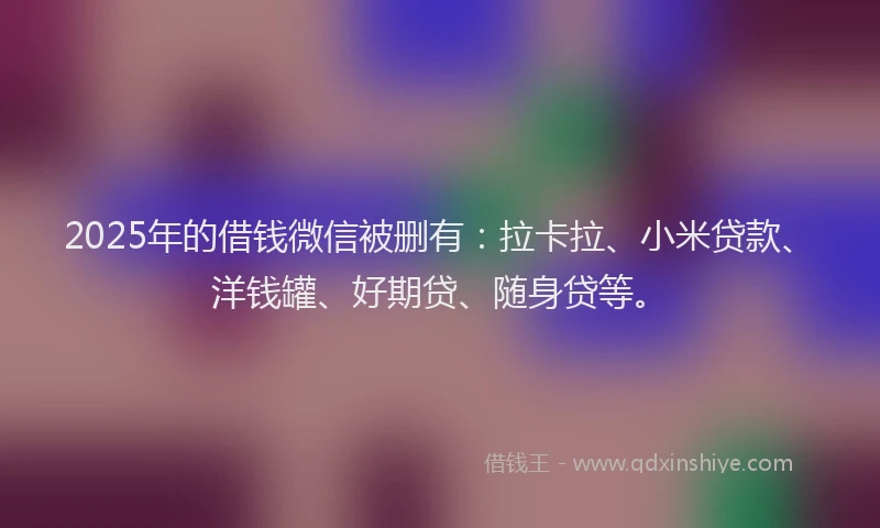 2025年的借钱微信被删有：拉卡拉、小米贷款、洋钱罐、好期贷、随身贷等。
