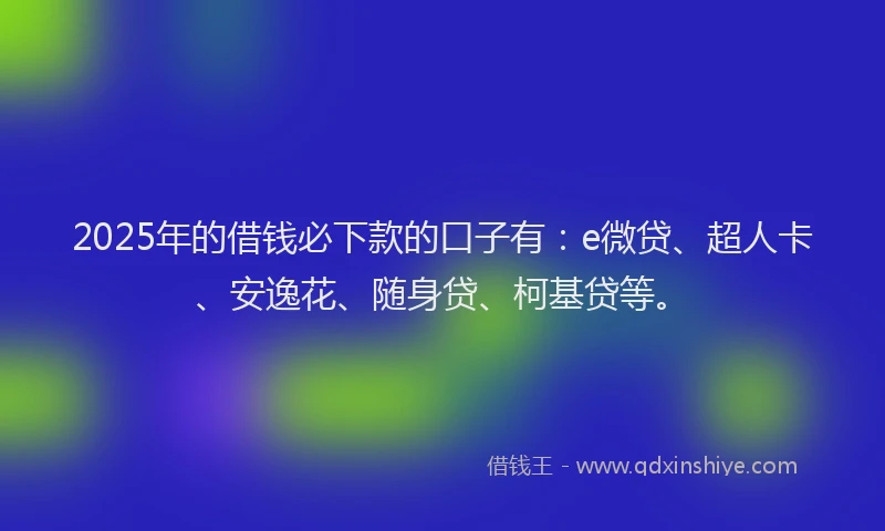 2025年的借钱必下款的口子有：e微贷、超人卡、安逸花、随身贷、柯基贷等。