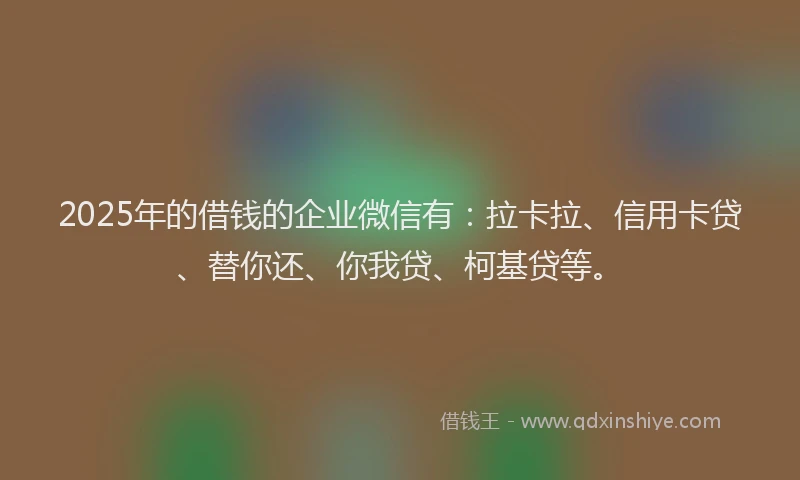 2025年的借钱的企业微信有：拉卡拉、信用卡贷、替你还、你我贷、柯基贷等。