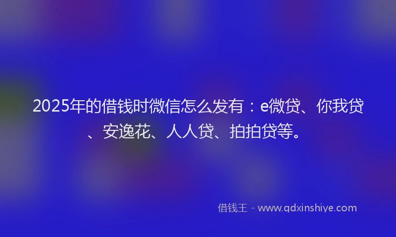 2025年的借钱时微信怎么发有：e微贷、你我贷、安逸花、人人贷、拍拍贷等。