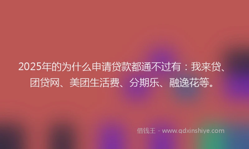 2025年的为什么申请贷款都通不过有：我来贷、团贷网、美团生活费、分期乐、融逸花等。