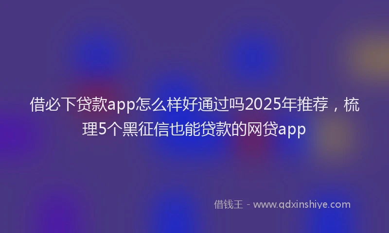 借必下贷款app怎么样好通过吗2025年推荐，梳理5个黑征信也能贷款的网贷app
