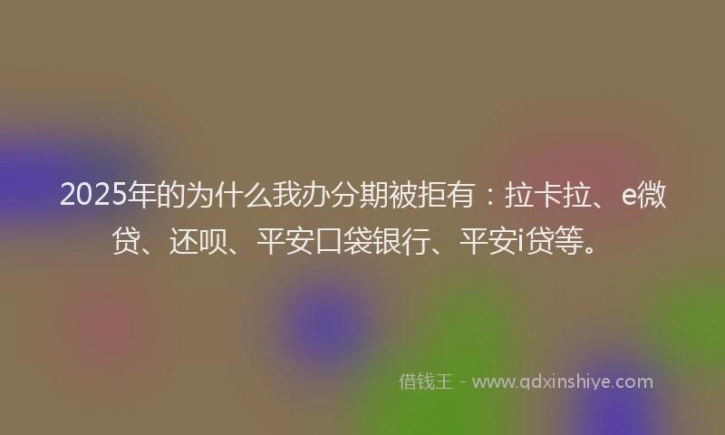 2025年的为什么我办分期被拒有：拉卡拉、e微贷、还呗、平安口袋银行、平安i贷等。