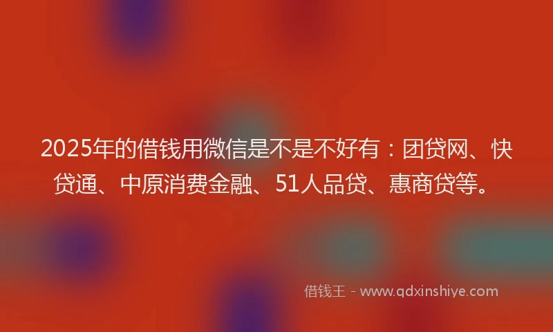 2025年的借钱用微信是不是不好有：团贷网、快贷通、中原消费金融、51人品贷、惠商贷等。