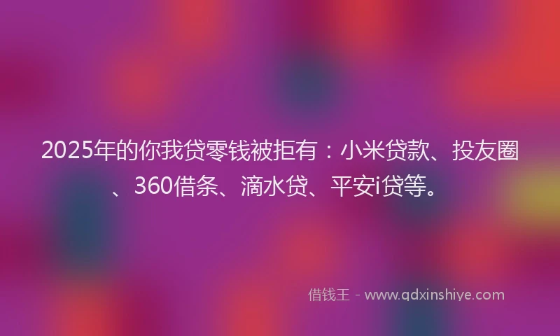 2025年的你我贷零钱被拒有：小米贷款、投友圈、360借条、滴水贷、平安i贷等。