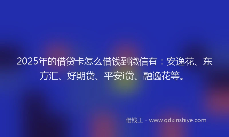 2025年的借贷卡怎么借钱到微信有：安逸花、东方汇、好期贷、平安i贷、融逸花等。