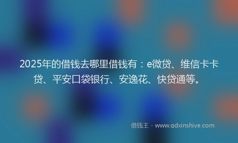 2025年的借钱去哪里借钱有：e微贷、维信卡卡贷、平安口袋银行、安逸花、快贷通等。
