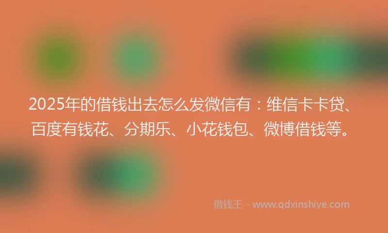 2025年的借钱出去怎么发微信有：维信卡卡贷、百度有钱花、分期乐、小花钱包、微博借钱等。