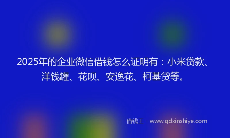 2025年的企业微信借钱怎么证明有：小米贷款、洋钱罐、花呗、安逸花、柯基贷等。