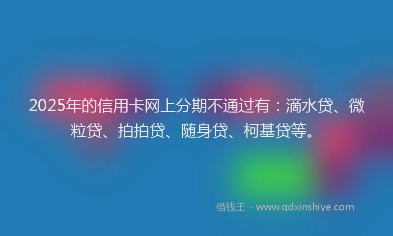 2025年的信用卡网上分期不通过有：滴水贷、微粒贷、拍拍贷、随身贷、柯基贷等。