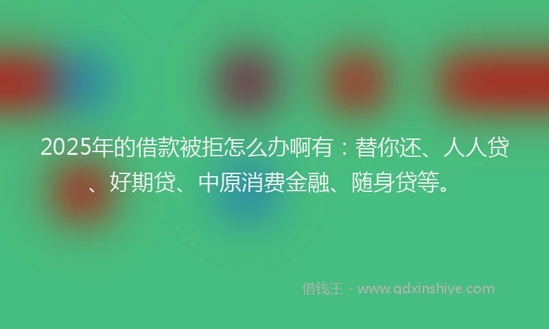 2025年的借款被拒怎么办啊有：替你还、人人贷、好期贷、中原消费金融、随身贷等。