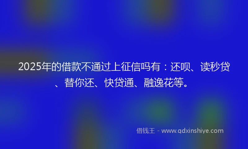 2025年的借款不通过上征信吗有：还呗、读秒贷、替你还、快贷通、融逸花等。