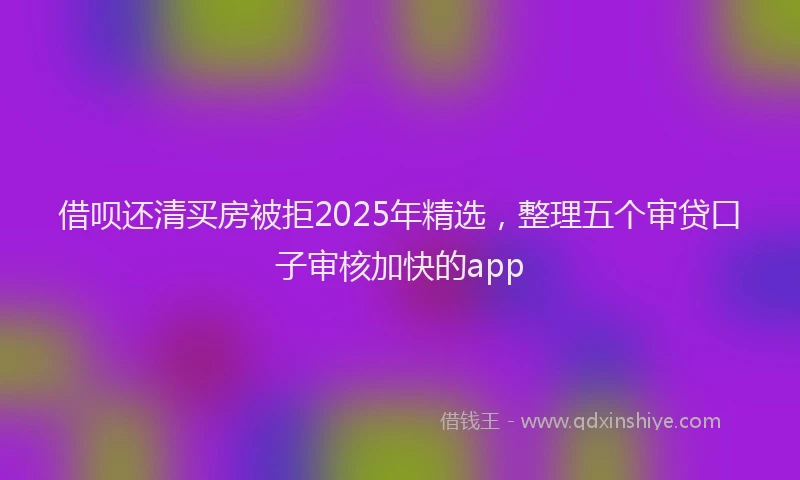 借呗还清买房被拒2025年精选，整理五个审贷口子审核加快的app