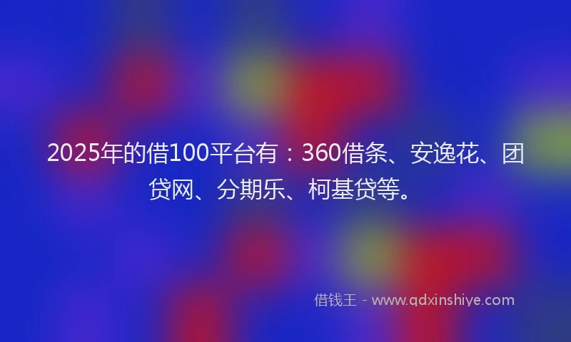 2025年的借100平台有：360借条、安逸花、团贷网、分期乐、柯基贷等。