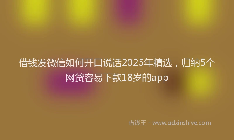 借钱发微信如何开口说话2025年精选，归纳5个网贷容易下款18岁的app