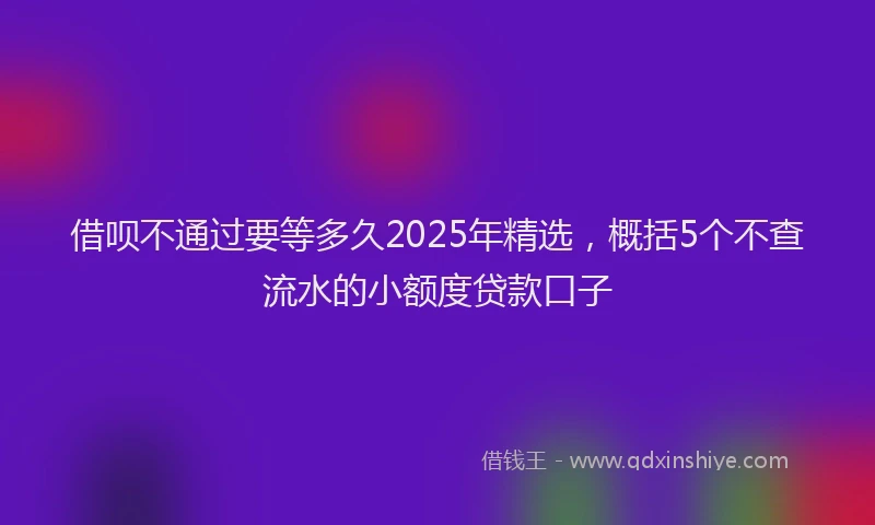 借呗不通过要等多久2025年精选，概括5个不查流水的小额度贷款口子