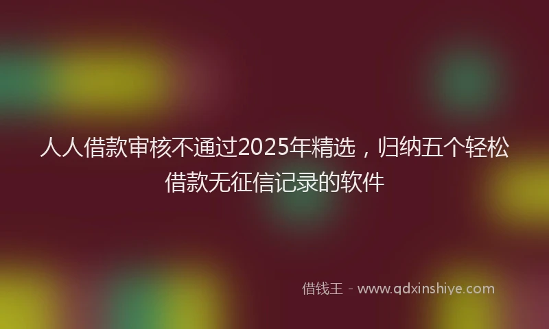 人人借款审核不通过2025年精选，归纳五个轻松借款无征信记录的软件