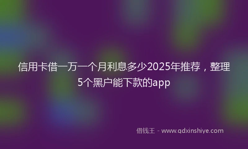 信用卡借一万一个月利息多少2025年推荐，整理5个黑户能下款的app