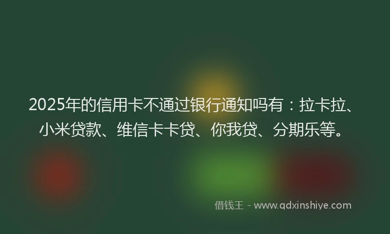 2025年的信用卡不通过银行通知吗有：拉卡拉、小米贷款、维信卡卡贷、你我贷、分期乐等。