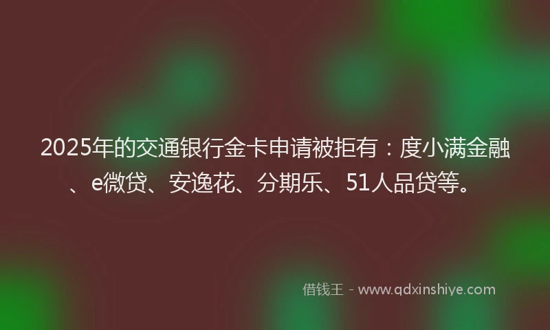2025年的交通银行金卡申请被拒有：度小满金融、e微贷、安逸花、分期乐、51人品贷等。