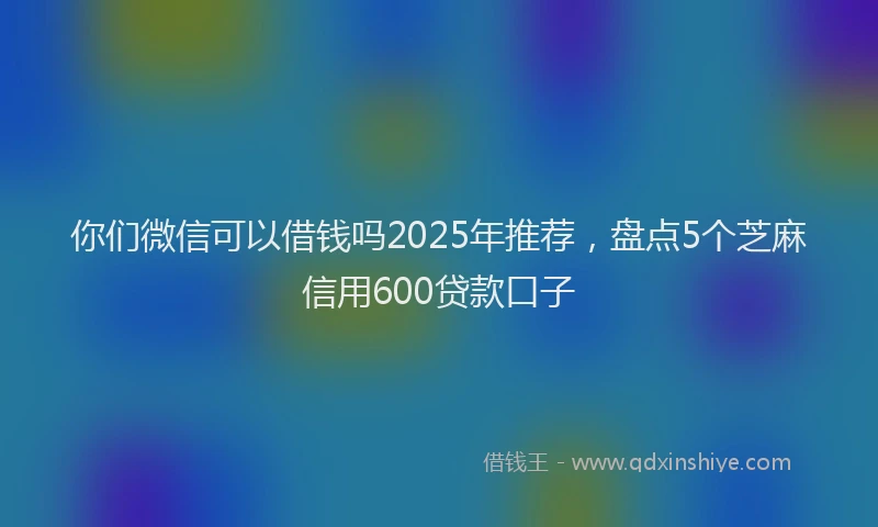 你们微信可以借钱吗2025年推荐，盘点5个芝麻信用600贷款口子