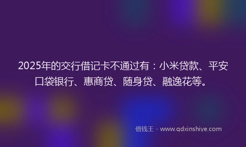 2025年的交行借记卡不通过有：小米贷款、平安口袋银行、惠商贷、随身贷、融逸花等。