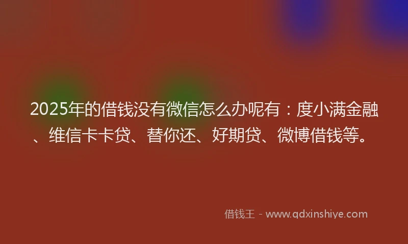 2025年的借钱没有微信怎么办呢有：度小满金融、维信卡卡贷、替你还、好期贷、微博借钱等。