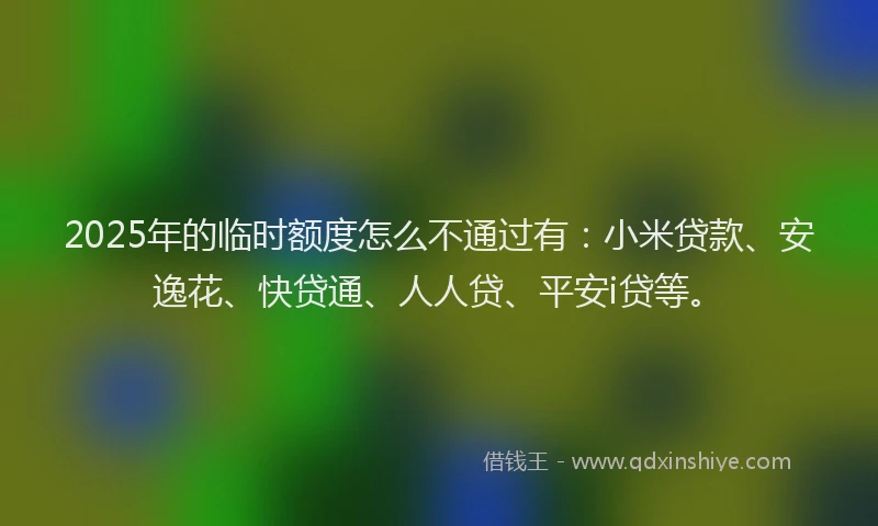 2025年的临时额度怎么不通过有：小米贷款、安逸花、快贷通、人人贷、平安i贷等。