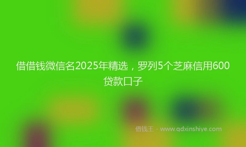 借借钱微信名2025年精选，罗列5个芝麻信用600贷款口子