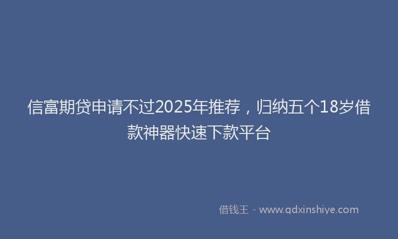 信富期贷申请不过2025年推荐，归纳五个18岁借款神器快速下款平台